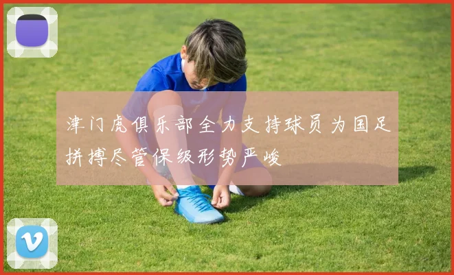 津门虎俱乐部全力支持球员为国足拼搏尽管保级形势严峻