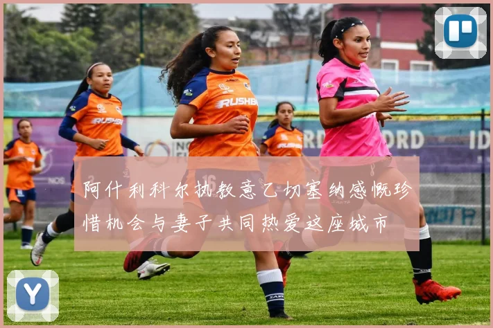 阿什利科尔执教意乙切塞纳感慨珍惜机会与妻子共同热爱这座城市