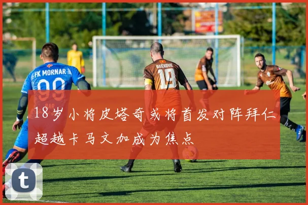 18岁小将皮塔奇或将首发对阵拜仁超越卡马文加成为焦点