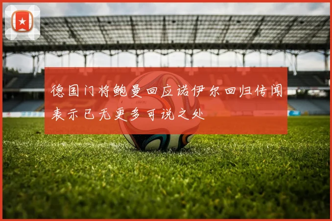 德国门将鲍曼回应诺伊尔回归传闻表示已无更多可说之处