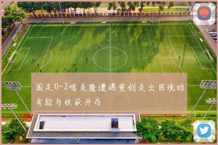 国足0-2喀麦隆遭遇重创走出困境的考验与收获并存
