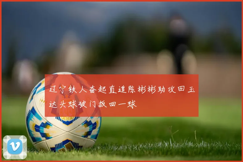 辽宁铁人奋起直追陈彬彬助攻田玉达头球破门扳回一球