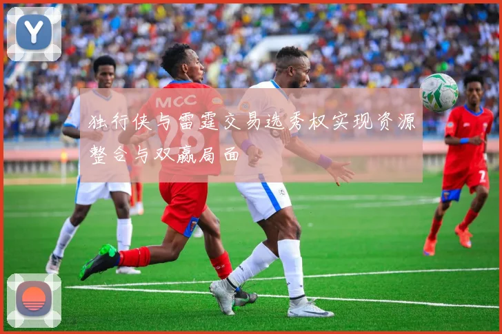 独行侠与雷霆交易选秀权实现资源整合与双赢局面