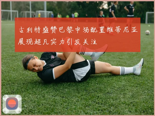 古利特盛赞巴黎中场配置维蒂尼亚展现超凡实力引发关注