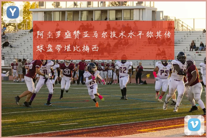 阿圭罗盛赞亚马尔技术水平称其传球盘带堪比梅西