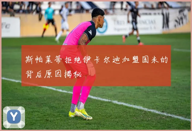 斯帕莱蒂拒绝伊卡尔迪加盟国米的背后原因揭秘