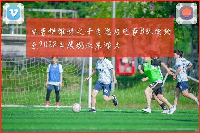 克鲁伊维特之子肖恩与巴萨B队续约至2028年展现未来潜力