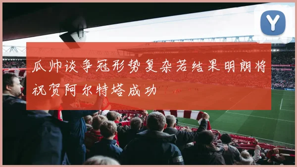 瓜帅谈争冠形势复杂若结果明朗将祝贺阿尔特塔成功