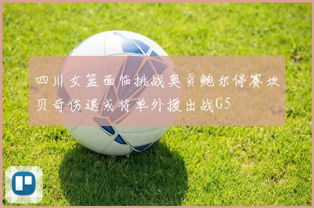 四川女篮面临挑战奥贡鲍尔停赛坎贝奇伤退或将单外援出战G5