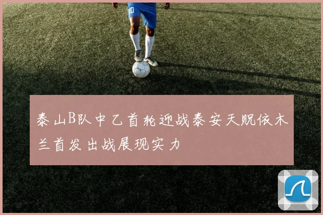 泰山B队中乙首轮迎战泰安天贶依木兰首发出战展现实力
