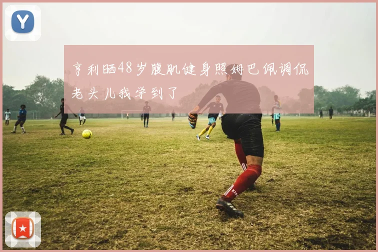亨利晒48岁腹肌健身照姆巴佩调侃老头儿我学到了