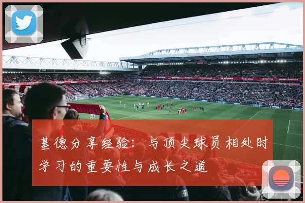 基德分享经验：与顶尖球员相处时学习的重要性与成长之道