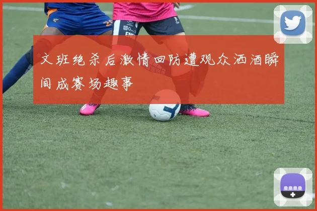 文班绝杀后激情回防遭观众洒酒瞬间成赛场趣事