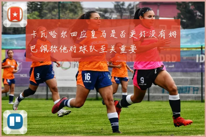 卡瓦哈尔回应皇马是否更好没有姆巴佩称他对球队至关重要