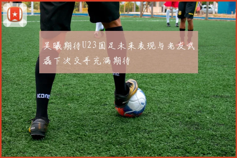 吴曦期待U23国足未来表现与老友武磊下次交手充满期待