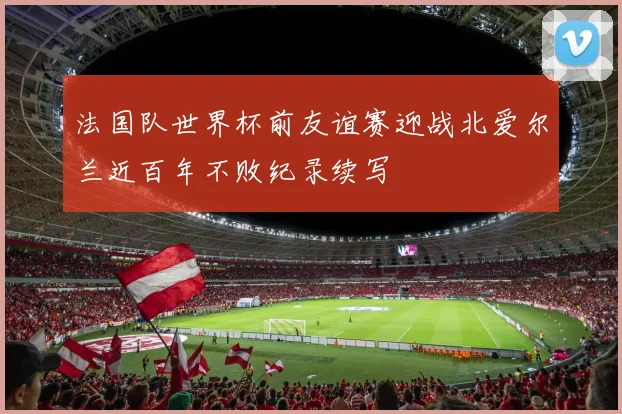 法国队世界杯前友谊赛迎战北爱尔兰近百年不败纪录续写