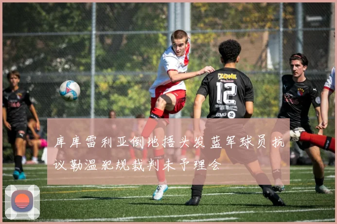库库雷利亚倒地捂头发蓝军球员抗议勒温犯规裁判未予理会