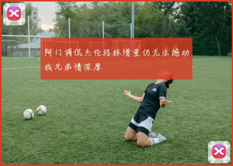 阿门调侃杰伦格林增重仍无法撼动我兄弟情深厚