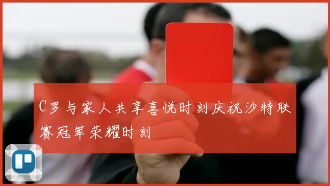 C罗与家人共享喜悦时刻庆祝沙特联赛冠军荣耀时刻