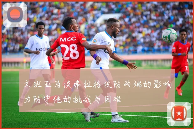 文班亚马谈弗拉格攻防两端的影响力防守他的挑战与困难