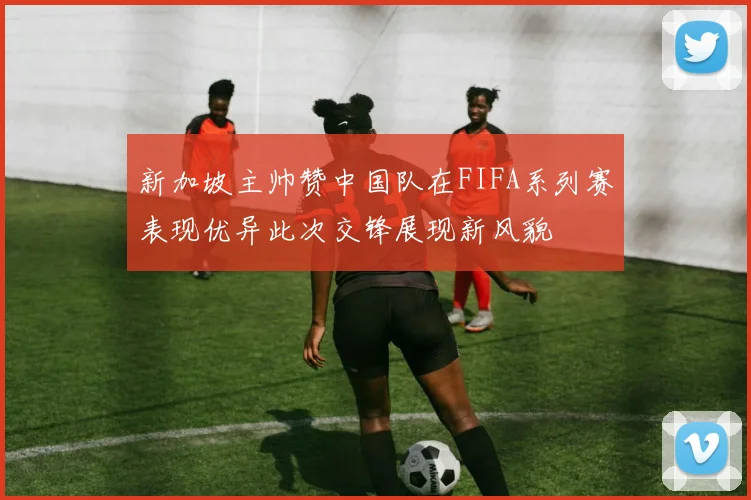 新加坡主帅赞中国队在FIFA系列赛表现优异此次交锋展现新风貌