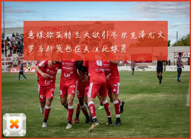 意媒称亚特兰大欲引齐尔克泽尤文罗马科莫也在关注此球员