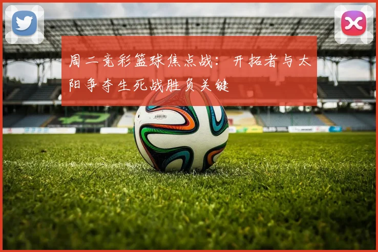 周二竞彩篮球焦点战：开拓者与太阳争夺生死战胜负关键