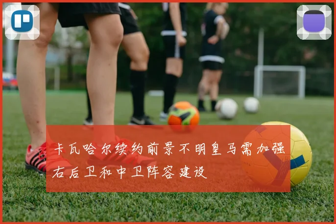卡瓦哈尔续约前景不明皇马需加强右后卫和中卫阵容建设