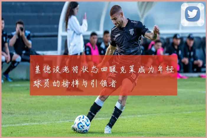 基德谈老将状态回暖克莱成为年轻球员的榜样与引领者