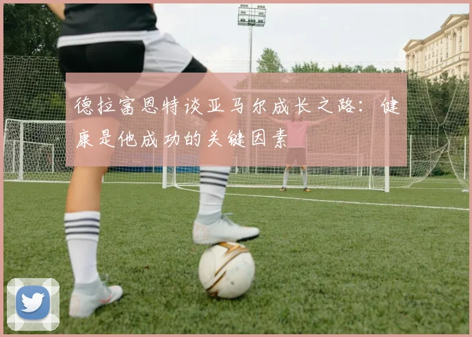 德拉富恩特谈亚马尔成长之路：健康是他成功的关键因素