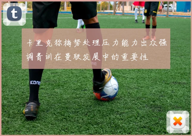 卡里克称梅努处理压力能力出众强调青训在曼联发展中的重要性