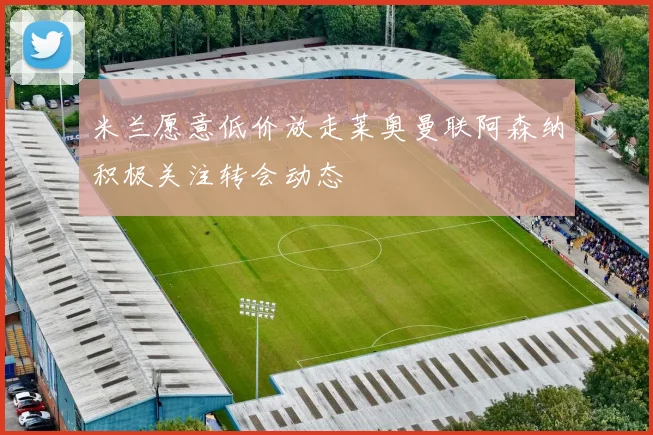 米兰愿意低价放走莱奥曼联阿森纳积极关注转会动态