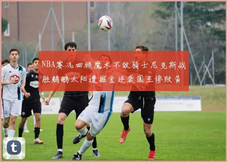NBA赛况回顾魔术不敌骑士尼克斯战胜鹈鹕太阳遭掘金逆袭国王惨败黄蜂