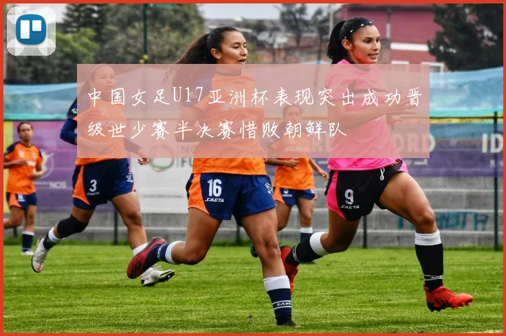 中国女足U17亚洲杯表现突出成功晋级世少赛半决赛惜败朝鲜队