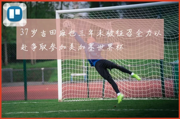 37岁吉田麻也三年未被征召全力以赴争取参加美加墨世界杯