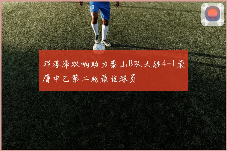 邓淳泽双响助力泰山B队大胜4-1荣膺中乙第二轮最佳球员