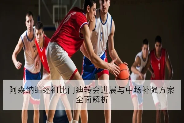 阿森纳追逐祖比门迪转会进展与中场补强方案全面解析