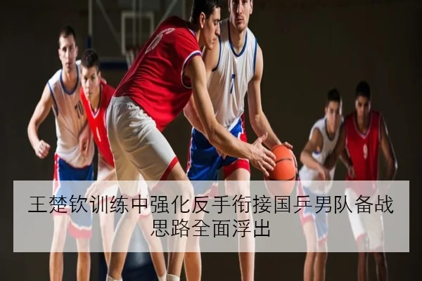 王楚钦训练中强化反手衔接国乒男队备战思路全面浮出
